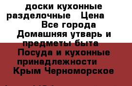   доски кухонные разделочные › Цена ­ 100 - Все города Домашняя утварь и предметы быта » Посуда и кухонные принадлежности   . Крым,Черноморское